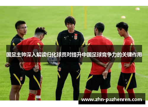国足主帅深入解读归化球员对提升中国足球竞争力的关键作用