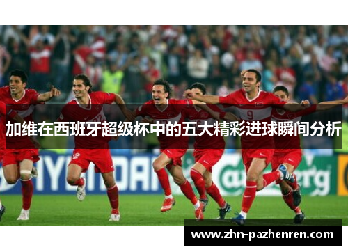 加维在西班牙超级杯中的五大精彩进球瞬间分析