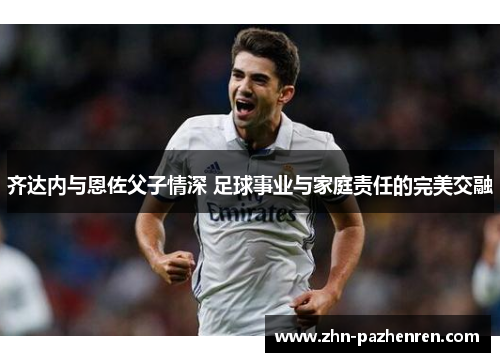 齐达内与恩佐父子情深 足球事业与家庭责任的完美交融