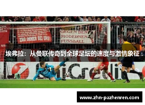 埃弗拉:从曼联传奇到全球足坛的速度与激情象征 埃弗拉:从曼联传奇到全球足坛的速度与激情象征