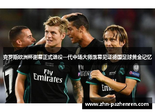 克罗斯欧洲杯谢幕正式退役一代中场大师落幕见证德国足球黄金记忆 克罗斯欧洲杯谢幕正式退役一代中场大师落幕见证德国足球黄金记忆