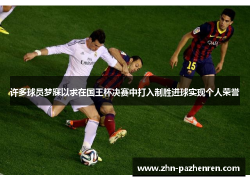 许多球员梦寐以求在国王杯决赛中打入制胜进球实现个人荣誉 许多球员梦寐以求在国王杯决赛中打入制胜进球实现个人荣誉