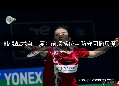 韩悦战术自由度:前场换位与防守回撤尺度 韩悦战术自由度:前场换位与防守回撤尺度